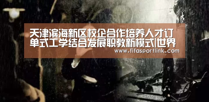天津滨海新区校企合作培养人才订单式工学结合发展职教新模式|世界杯外围买球(图3) 世界杯外围买球