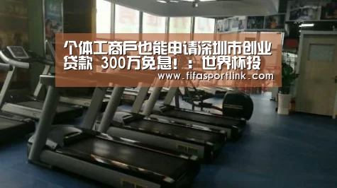 个体工商户也能申请深圳市创业贷款 300万免息!:世界杯投注(图1) 世界杯外围买球