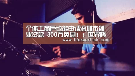 个体工商户也能申请深圳市创业贷款 300万免息!:世界杯投注(图3) 2026世界杯